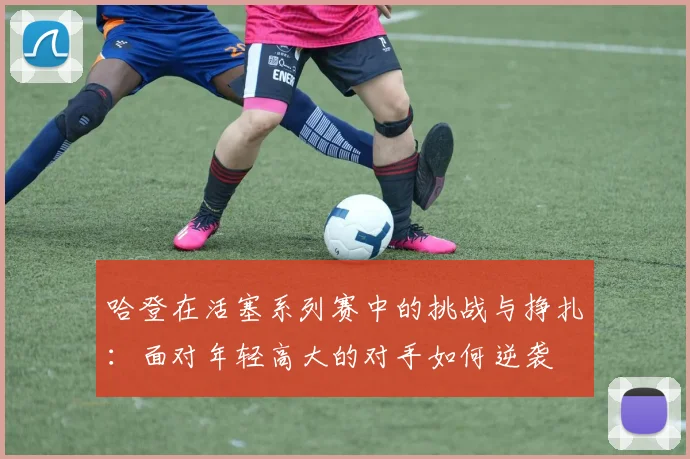 哈登在活塞系列赛中的挑战与挣扎：面对年轻高大的对手如何逆袭