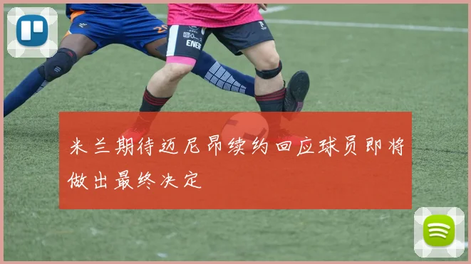 米兰期待迈尼昂续约回应球员即将做出最终决定