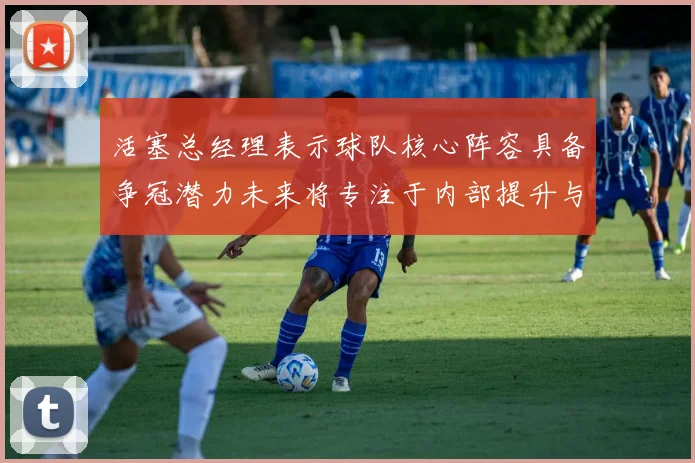 活塞总经理表示球队核心阵容具备争冠潜力未来将专注于内部提升与发展