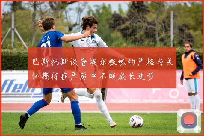 巴斯托斯谈普埃尔教练的严格与关怀期待在严厉中不断成长进步