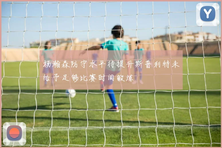 杨瀚森防守水平待提升斯普利特未给予足够比赛时间锻炼