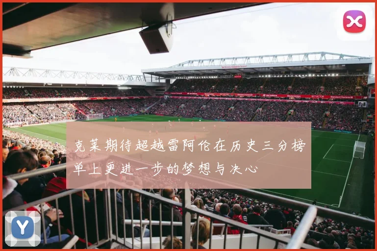 克莱期待超越雷阿伦在历史三分榜单上更进一步的梦想与决心