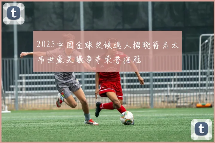 2025中国金球奖候选人揭晓蒋光太韦世豪吴曦争夺荣誉桂冠